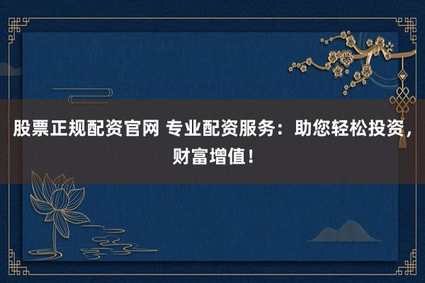股票正规配资官网 专业配资服务：助您轻松投资，财富增值！