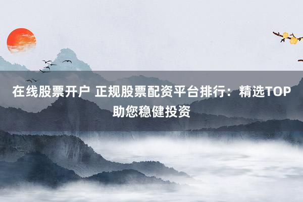 在线股票开户 正规股票配资平台排行：精选TOP助您稳健投资