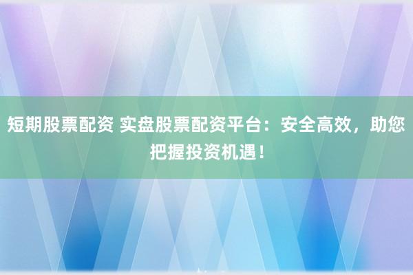 短期股票配资 实盘股票配资平台：安全高效，助您把握投资机遇！
