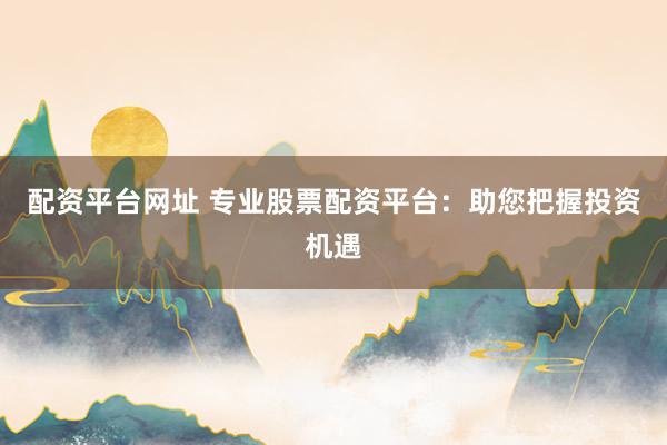 配资平台网址 专业股票配资平台：助您把握投资机遇