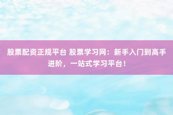 股票配资正规平台 股票学习网：新手入门到高手进阶，一站式学习平台！