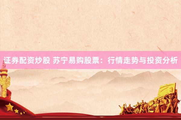 证券配资炒股 苏宁易购股票：行情走势与投资分析