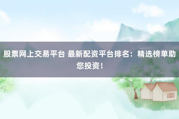 股票网上交易平台 最新配资平台排名：精选榜单助您投资！