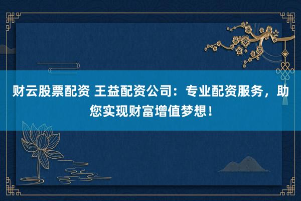 财云股票配资 王益配资公司：专业配资服务，助您实现财富增值梦想！