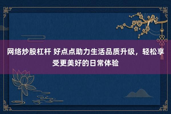 网络炒股杠杆 好点点助力生活品质升级，轻松享受更美好的日常体验