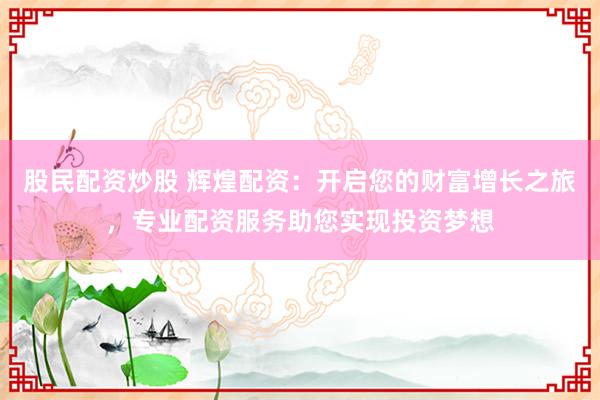 股民配资炒股 辉煌配资：开启您的财富增长之旅，专业配资服务助您实现投资梦想
