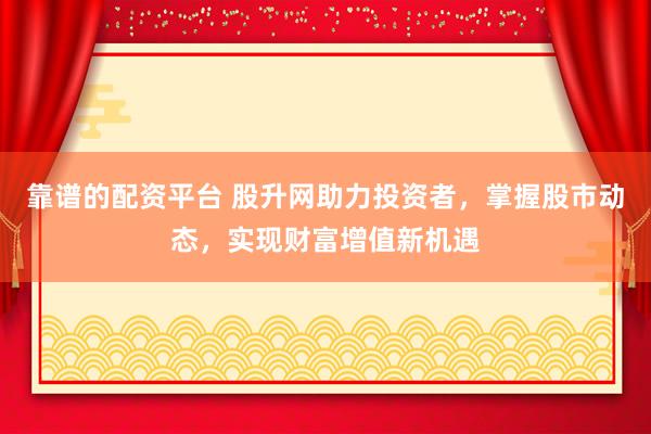 靠谱的配资平台 股升网助力投资者，掌握股市动态，实现财富增值新机遇