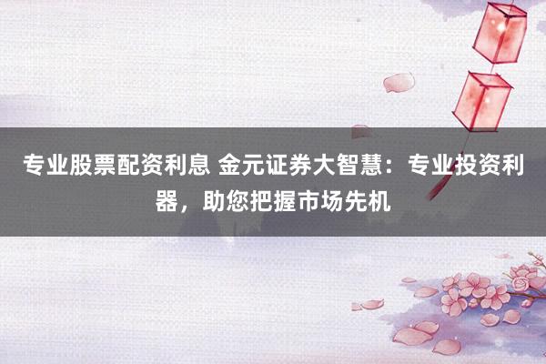 专业股票配资利息 金元证券大智慧：专业投资利器，助您把握市场先机