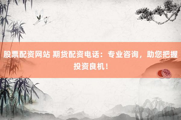 股票配资网站 期货配资电话：专业咨询，助您把握投资良机！