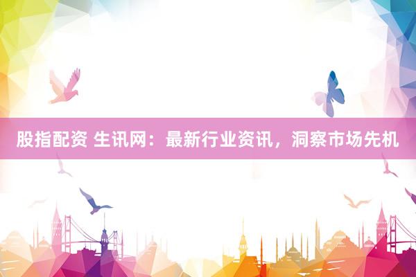 股指配资 生讯网：最新行业资讯，洞察市场先机