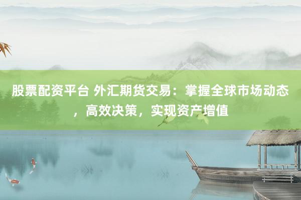 股票配资平台 外汇期货交易：掌握全球市场动态，高效决策，实现资产增值