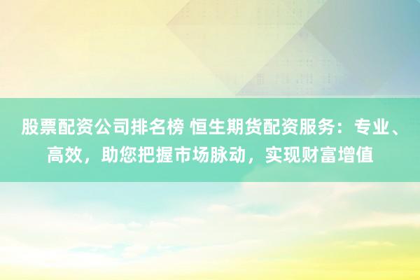 股票配资公司排名榜 恒生期货配资服务：专业、高效，助您把握市场脉动，实现财富增值