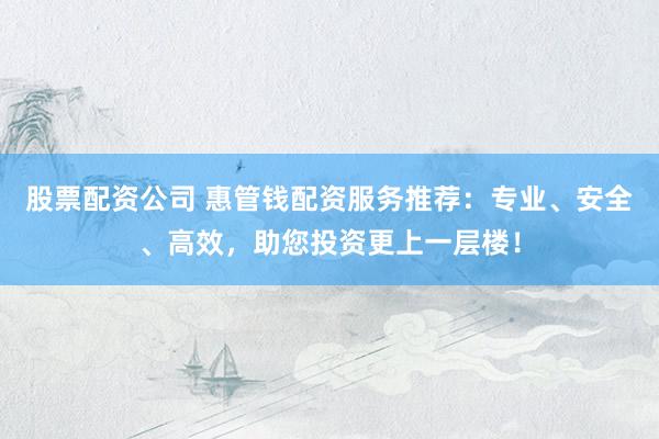 股票配资公司 惠管钱配资服务推荐：专业、安全、高效，助您投资更上一层楼！