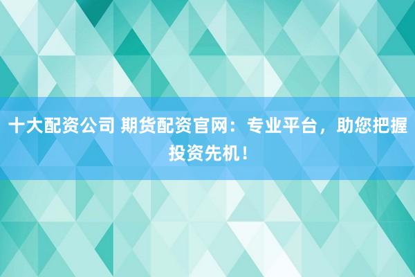 十大配资公司 期货配资官网：专业平台，助您把握投资先机！