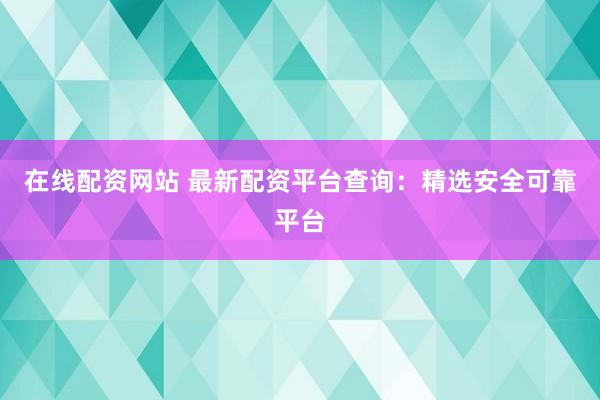 在线配资网站 最新配资平台查询：精选安全可靠平台