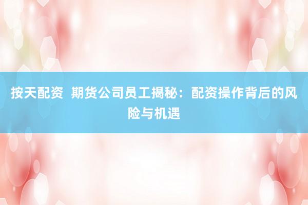 按天配资  期货公司员工揭秘：配资操作背后的风险与机遇