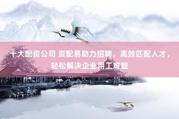 十大配资公司 资配易助力招聘，高效匹配人才，轻松解决企业用工难题