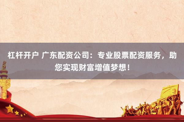 杠杆开户 广东配资公司：专业股票配资服务，助您实现财富增值梦想！