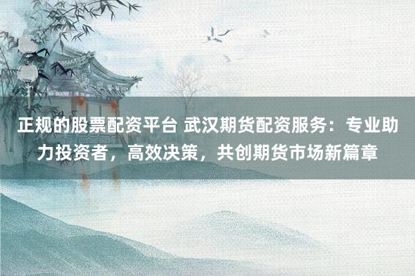 正规的股票配资平台 武汉期货配资服务：专业助力投资者，高效决策，共创期货市场新篇章