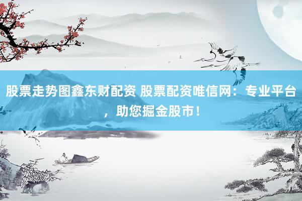 股票走势图鑫东财配资 股票配资唯信网：专业平台，助您掘金股市！