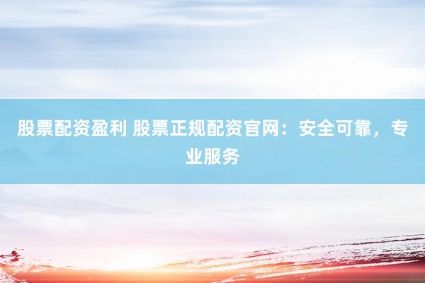 股票配资盈利 股票正规配资官网：安全可靠，专业服务
