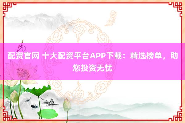 配资官网 十大配资平台APP下载：精选榜单，助您投资无忧