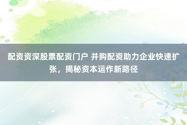 配资资深股票配资门户 并购配资助力企业快速扩张，揭秘资本运作新路径