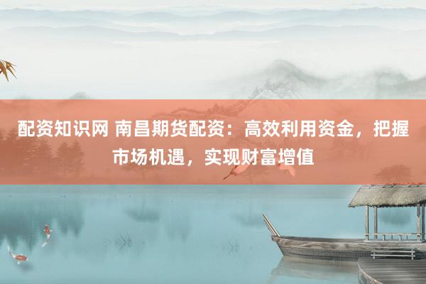 配资知识网 南昌期货配资：高效利用资金，把握市场机遇，实现财富增值