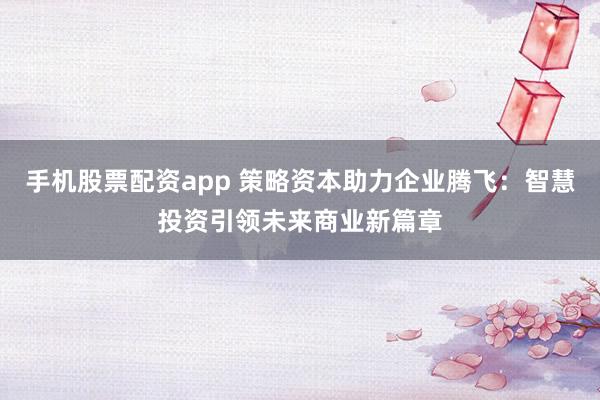 手机股票配资app 策略资本助力企业腾飞：智慧投资引领未来商业新篇章