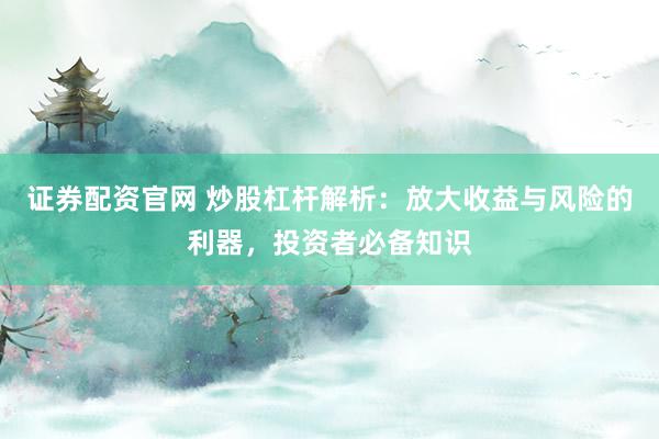 证券配资官网 炒股杠杆解析：放大收益与风险的利器，投资者必备知识