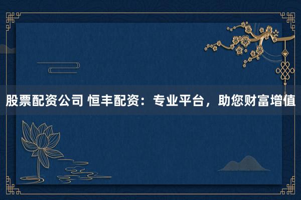 股票配资公司 恒丰配资：专业平台，助您财富增值