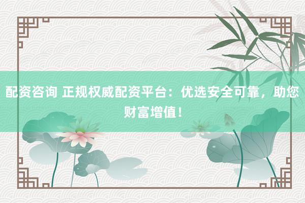 配资咨询 正规权威配资平台：优选安全可靠，助您财富增值！