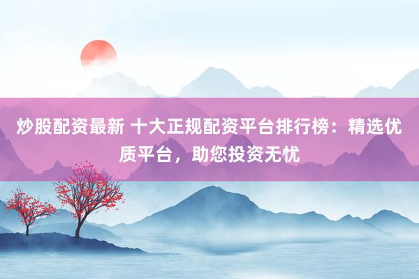 炒股配资最新 十大正规配资平台排行榜：精选优质平台，助您投资无忧