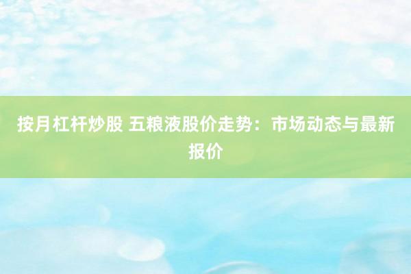 按月杠杆炒股 五粮液股价走势：市场动态与最新报价