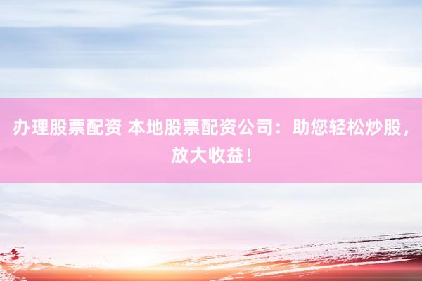 办理股票配资 本地股票配资公司：助您轻松炒股，放大收益！