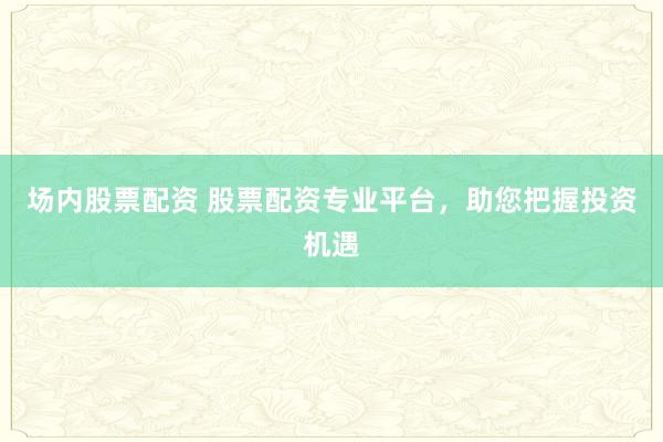 场内股票配资 股票配资专业平台，助您把握投资机遇