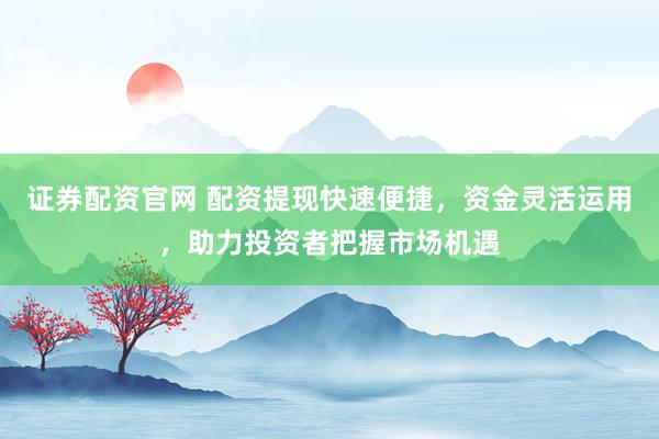 证券配资官网 配资提现快速便捷，资金灵活运用，助力投资者把握市场机遇