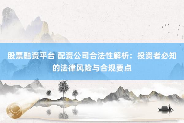 股票融资平台 配资公司合法性解析：投资者必知的法律风险与合规要点