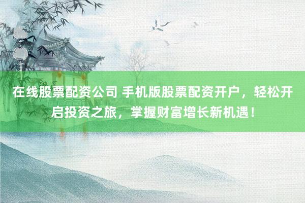 在线股票配资公司 手机版股票配资开户，轻松开启投资之旅，掌握财富增长新机遇！