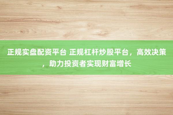 正规实盘配资平台 正规杠杆炒股平台，高效决策，助力投资者实现财富增长