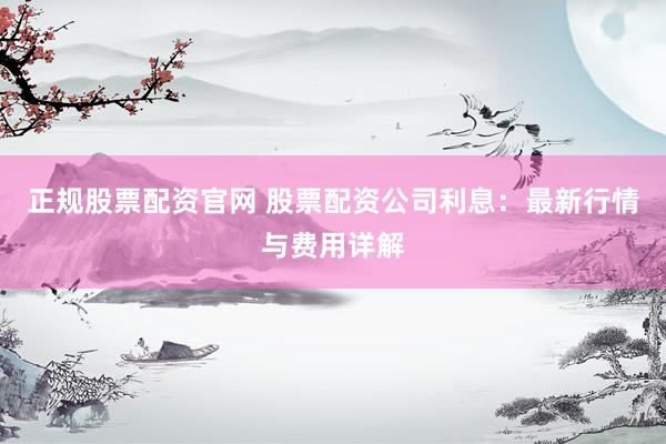 正规股票配资官网 股票配资公司利息：最新行情与费用详解