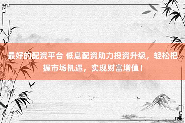 最好的配资平台 低息配资助力投资升级，轻松把握市场机遇，实现财富增值！