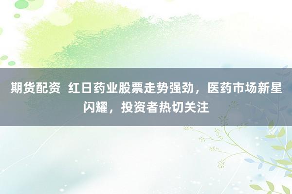 期货配资  红日药业股票走势强劲，医药市场新星闪耀，投资者热切关注