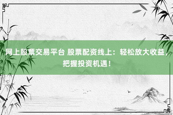 网上股票交易平台 股票配资线上：轻松放大收益，把握投资机遇！