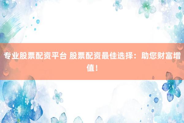 专业股票配资平台 股票配资最佳选择：助您财富增值！