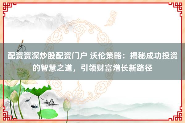 配资资深炒股配资门户 沃伦策略：揭秘成功投资的智慧之道，引领财富增长新路径