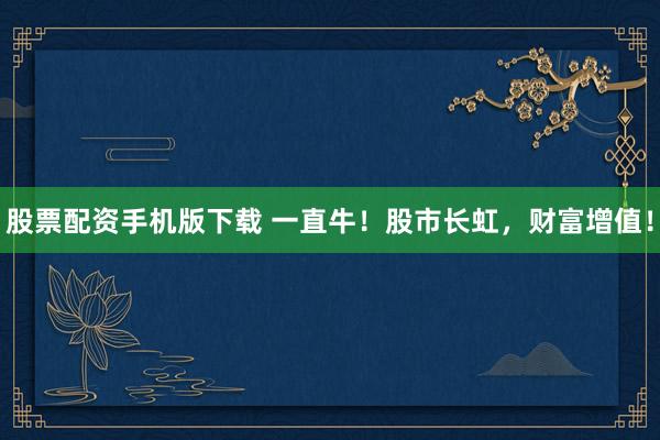 股票配资手机版下载 一直牛！股市长虹，财富增值！