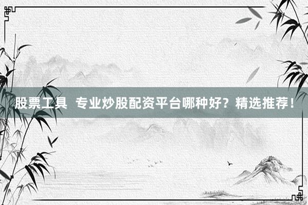 股票工具  专业炒股配资平台哪种好？精选推荐！