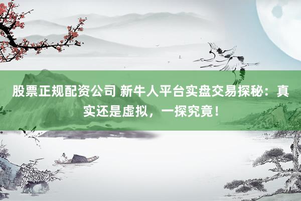 股票正规配资公司 新牛人平台实盘交易探秘：真实还是虚拟，一探究竟！