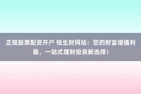 正规股票配资开户 钱生财网站：您的财富增值利器，一站式理财投资新选择！